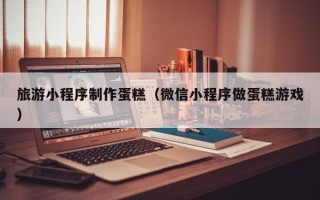 海丰旅游小程序制作蛋糕（微信小程序做蛋糕游戏）